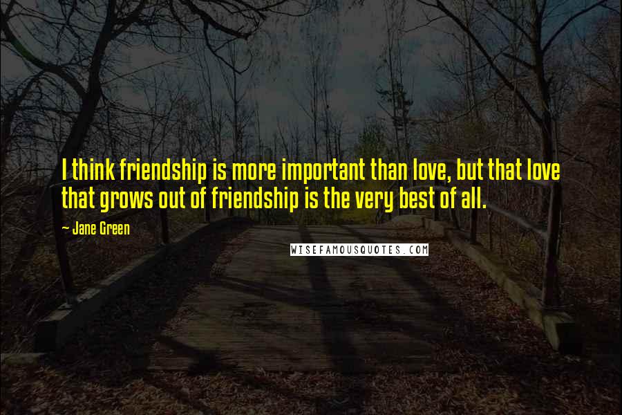 Jane Green Quotes: I think friendship is more important than love, but that love that grows out of friendship is the very best of all.