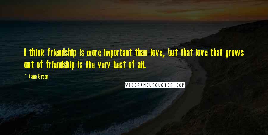 Jane Green Quotes: I think friendship is more important than love, but that love that grows out of friendship is the very best of all.