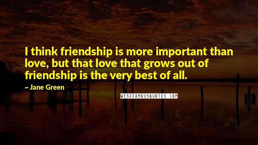 Jane Green Quotes: I think friendship is more important than love, but that love that grows out of friendship is the very best of all.