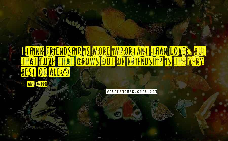 Jane Green Quotes: I think friendship is more important than love, but that love that grows out of friendship is the very best of all.