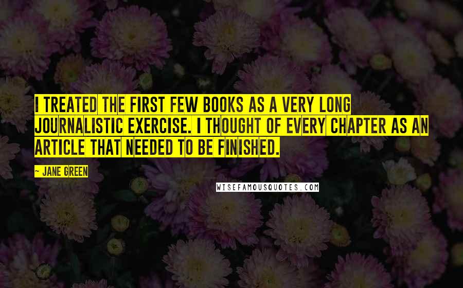 Jane Green Quotes: I treated the first few books as a very long journalistic exercise. I thought of every chapter as an article that needed to be finished.