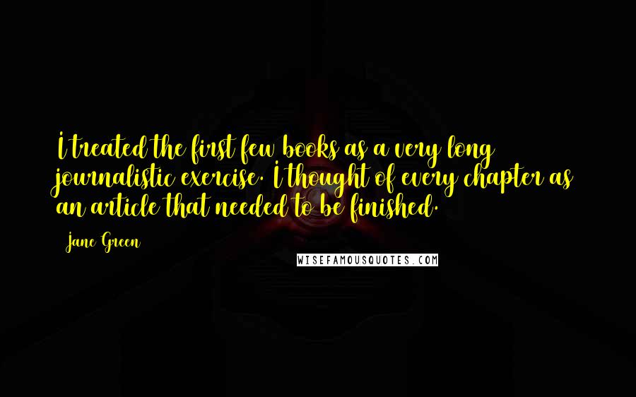Jane Green Quotes: I treated the first few books as a very long journalistic exercise. I thought of every chapter as an article that needed to be finished.