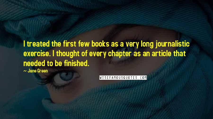 Jane Green Quotes: I treated the first few books as a very long journalistic exercise. I thought of every chapter as an article that needed to be finished.