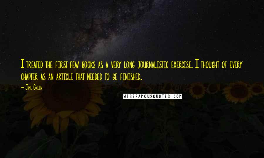 Jane Green Quotes: I treated the first few books as a very long journalistic exercise. I thought of every chapter as an article that needed to be finished.
