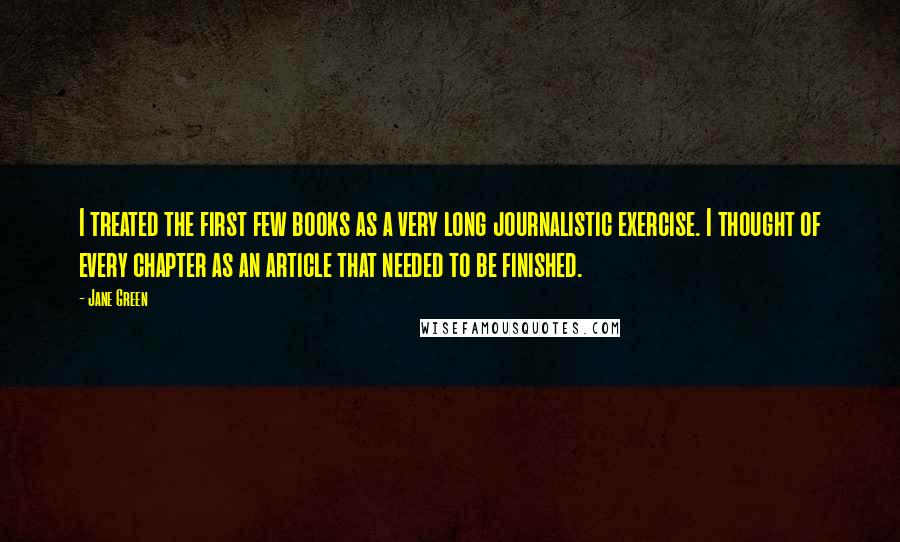 Jane Green Quotes: I treated the first few books as a very long journalistic exercise. I thought of every chapter as an article that needed to be finished.