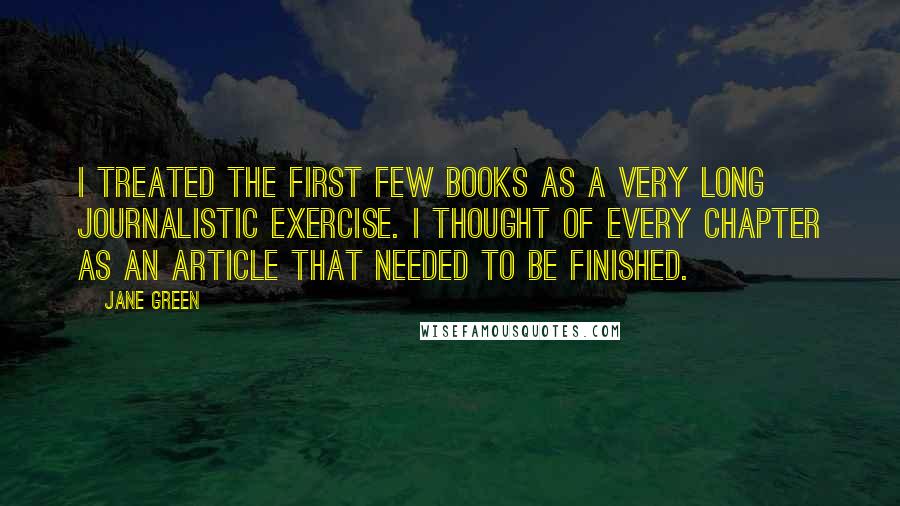 Jane Green Quotes: I treated the first few books as a very long journalistic exercise. I thought of every chapter as an article that needed to be finished.