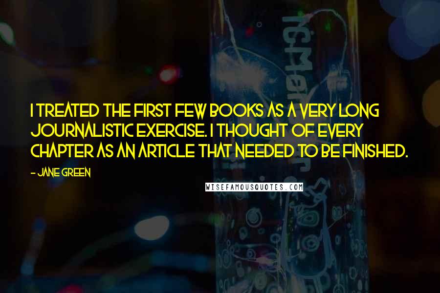 Jane Green Quotes: I treated the first few books as a very long journalistic exercise. I thought of every chapter as an article that needed to be finished.