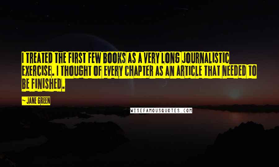 Jane Green Quotes: I treated the first few books as a very long journalistic exercise. I thought of every chapter as an article that needed to be finished.