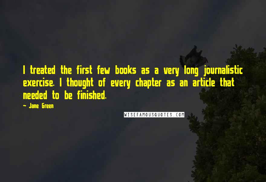 Jane Green Quotes: I treated the first few books as a very long journalistic exercise. I thought of every chapter as an article that needed to be finished.