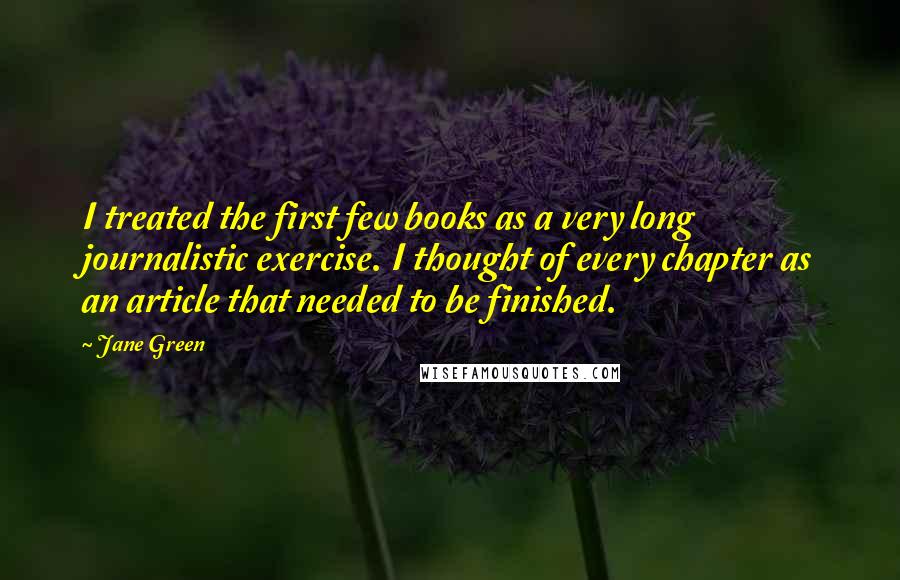 Jane Green Quotes: I treated the first few books as a very long journalistic exercise. I thought of every chapter as an article that needed to be finished.