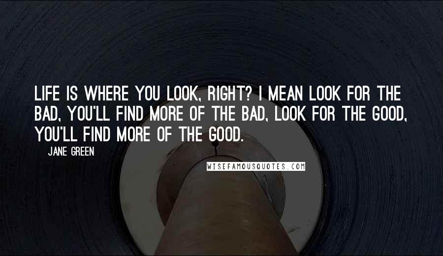 Jane Green Quotes: Life is where you look, right? I mean look for the bad, you'll find more of the bad, look for the good, you'll find more of the good.