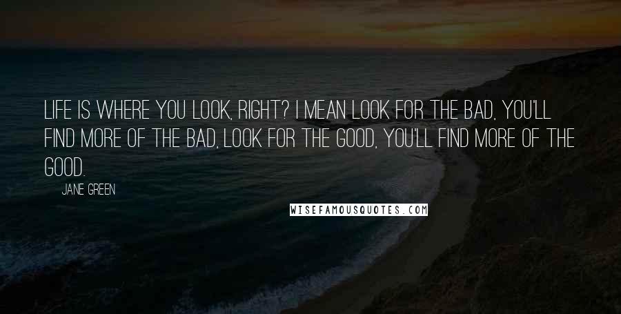 Jane Green Quotes: Life is where you look, right? I mean look for the bad, you'll find more of the bad, look for the good, you'll find more of the good.