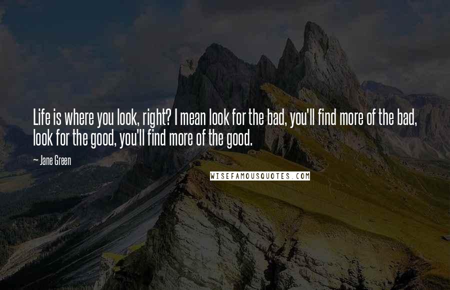 Jane Green Quotes: Life is where you look, right? I mean look for the bad, you'll find more of the bad, look for the good, you'll find more of the good.