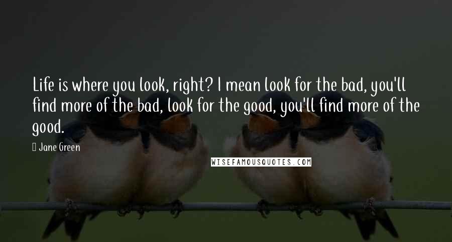 Jane Green Quotes: Life is where you look, right? I mean look for the bad, you'll find more of the bad, look for the good, you'll find more of the good.