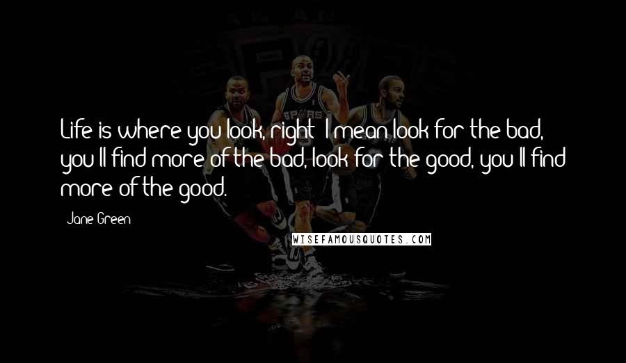 Jane Green Quotes: Life is where you look, right? I mean look for the bad, you'll find more of the bad, look for the good, you'll find more of the good.