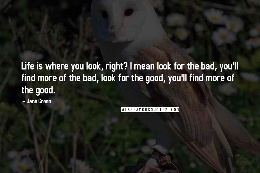 Jane Green Quotes: Life is where you look, right? I mean look for the bad, you'll find more of the bad, look for the good, you'll find more of the good.