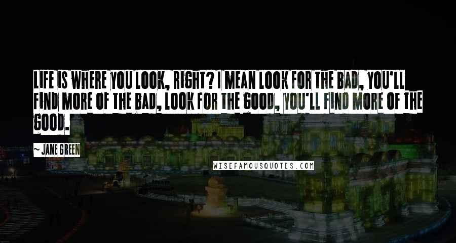 Jane Green Quotes: Life is where you look, right? I mean look for the bad, you'll find more of the bad, look for the good, you'll find more of the good.