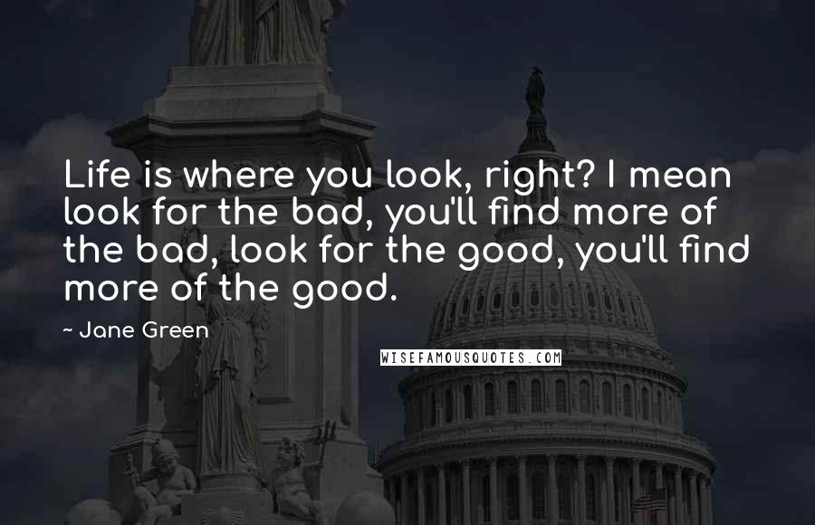 Jane Green Quotes: Life is where you look, right? I mean look for the bad, you'll find more of the bad, look for the good, you'll find more of the good.