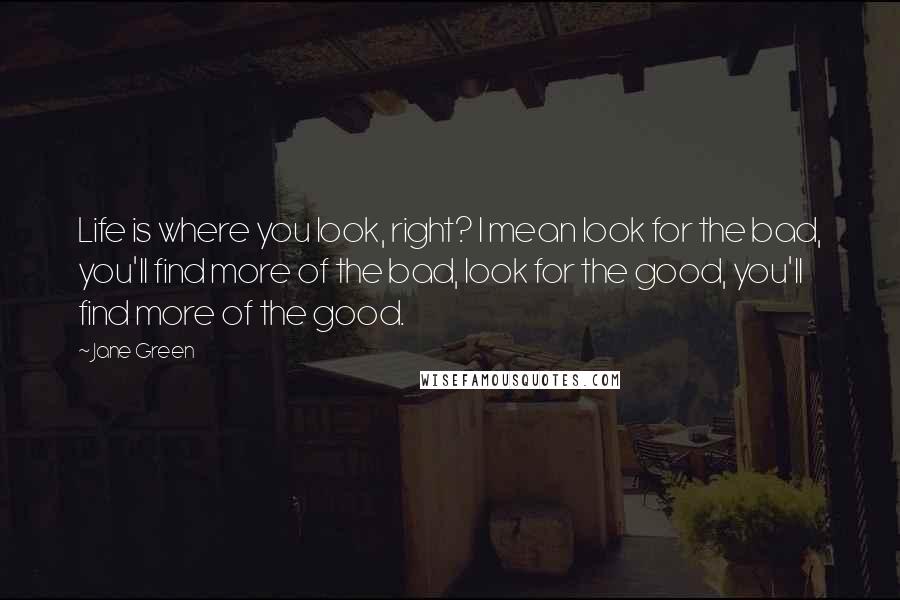 Jane Green Quotes: Life is where you look, right? I mean look for the bad, you'll find more of the bad, look for the good, you'll find more of the good.