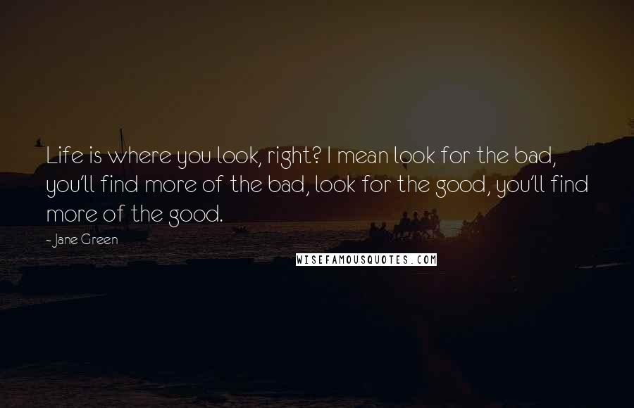 Jane Green Quotes: Life is where you look, right? I mean look for the bad, you'll find more of the bad, look for the good, you'll find more of the good.