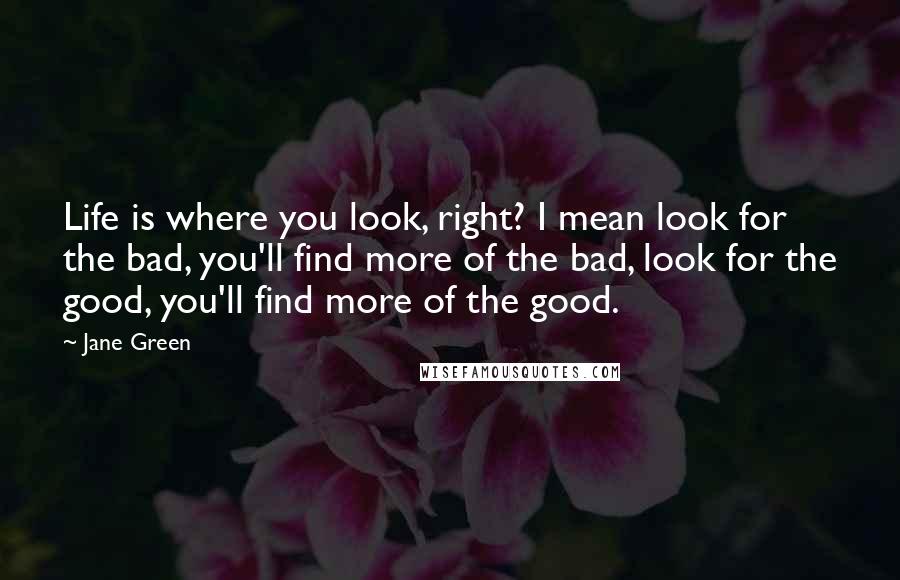 Jane Green Quotes: Life is where you look, right? I mean look for the bad, you'll find more of the bad, look for the good, you'll find more of the good.