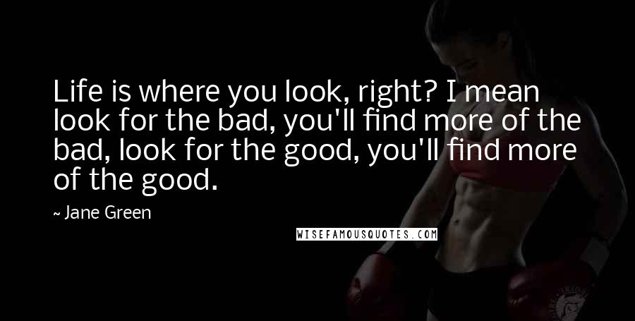 Jane Green Quotes: Life is where you look, right? I mean look for the bad, you'll find more of the bad, look for the good, you'll find more of the good.