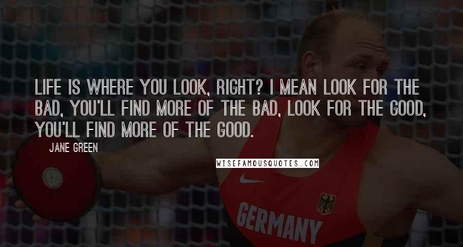 Jane Green Quotes: Life is where you look, right? I mean look for the bad, you'll find more of the bad, look for the good, you'll find more of the good.