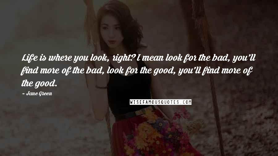 Jane Green Quotes: Life is where you look, right? I mean look for the bad, you'll find more of the bad, look for the good, you'll find more of the good.