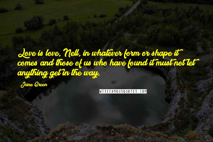 Jane Green Quotes: Love is love, Nell, in whatever form or shape it comes and those of us who have found it must not let anything get in the way.