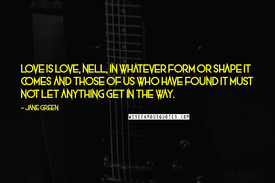 Jane Green Quotes: Love is love, Nell, in whatever form or shape it comes and those of us who have found it must not let anything get in the way.