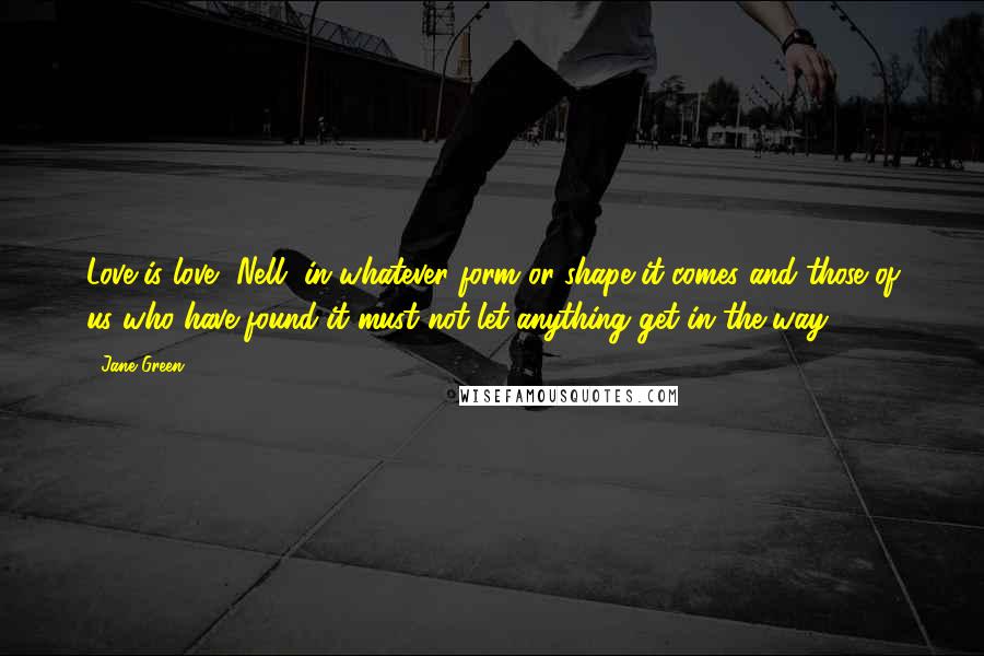 Jane Green Quotes: Love is love, Nell, in whatever form or shape it comes and those of us who have found it must not let anything get in the way.