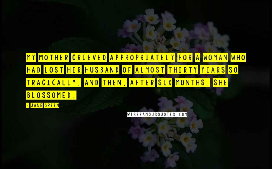 Jane Green Quotes: My mother grieved appropriately for a woman who had lost her husband of almost thirty years so tragically, and then, after six months, she blossomed.