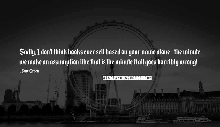 Jane Green Quotes: Sadly, I don't think books ever sell based on your name alone - the minute we make an assumption like that is the minute it all goes horribly wrong!