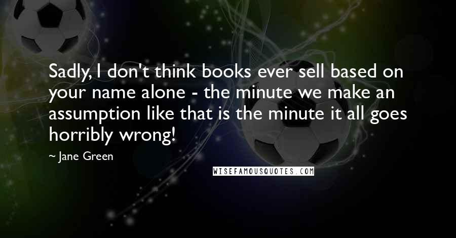 Jane Green Quotes: Sadly, I don't think books ever sell based on your name alone - the minute we make an assumption like that is the minute it all goes horribly wrong!