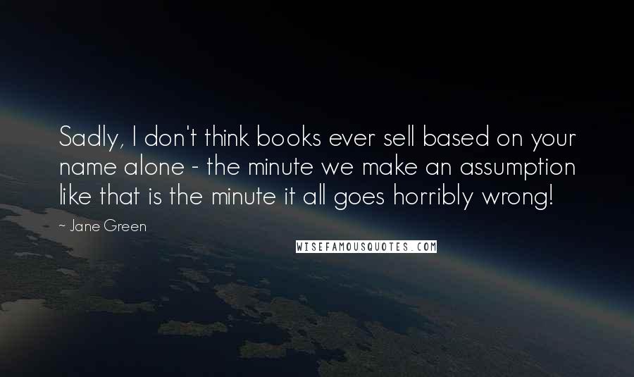 Jane Green Quotes: Sadly, I don't think books ever sell based on your name alone - the minute we make an assumption like that is the minute it all goes horribly wrong!