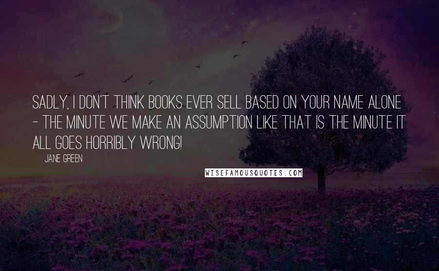 Jane Green Quotes: Sadly, I don't think books ever sell based on your name alone - the minute we make an assumption like that is the minute it all goes horribly wrong!