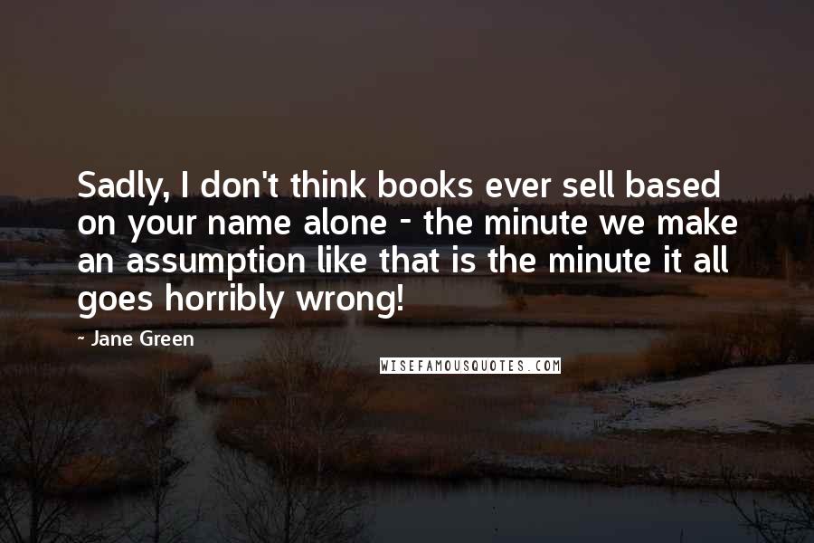 Jane Green Quotes: Sadly, I don't think books ever sell based on your name alone - the minute we make an assumption like that is the minute it all goes horribly wrong!
