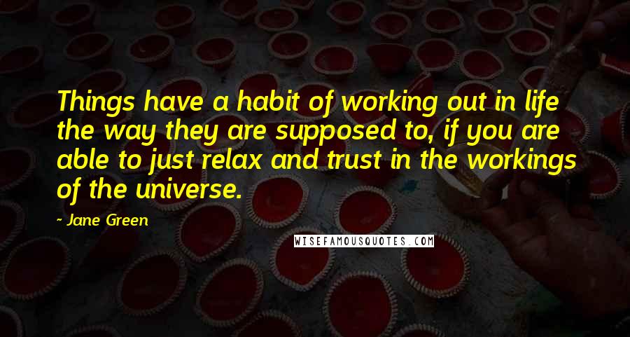 Jane Green Quotes: Things have a habit of working out in life the way they are supposed to, if you are able to just relax and trust in the workings of the universe.