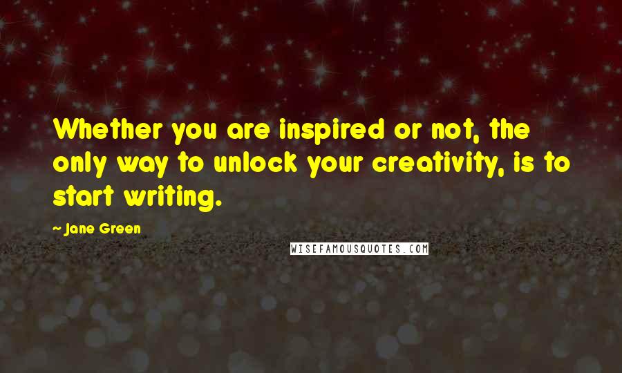 Jane Green Quotes: Whether you are inspired or not, the only way to unlock your creativity, is to start writing.