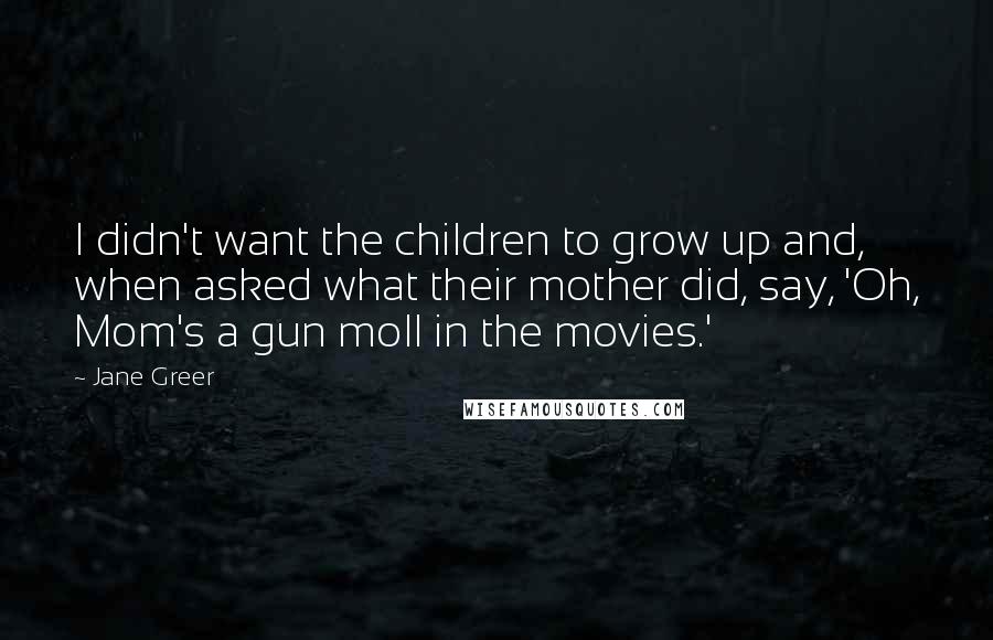 Jane Greer Quotes: I didn't want the children to grow up and, when asked what their mother did, say, 'Oh, Mom's a gun moll in the movies.'