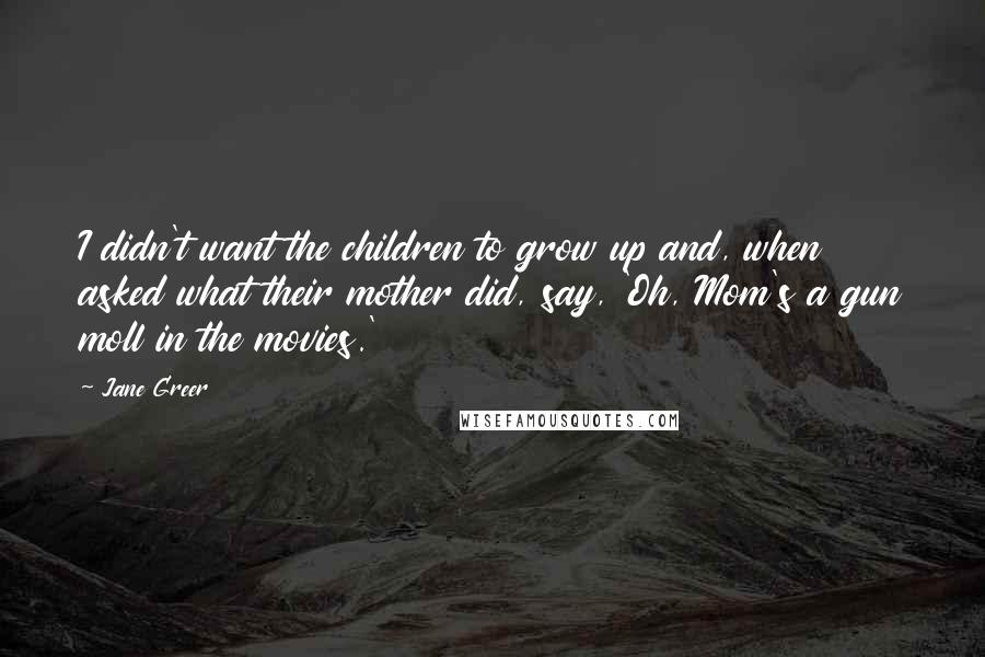 Jane Greer Quotes: I didn't want the children to grow up and, when asked what their mother did, say, 'Oh, Mom's a gun moll in the movies.'