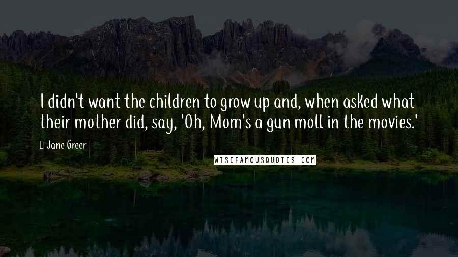 Jane Greer Quotes: I didn't want the children to grow up and, when asked what their mother did, say, 'Oh, Mom's a gun moll in the movies.'