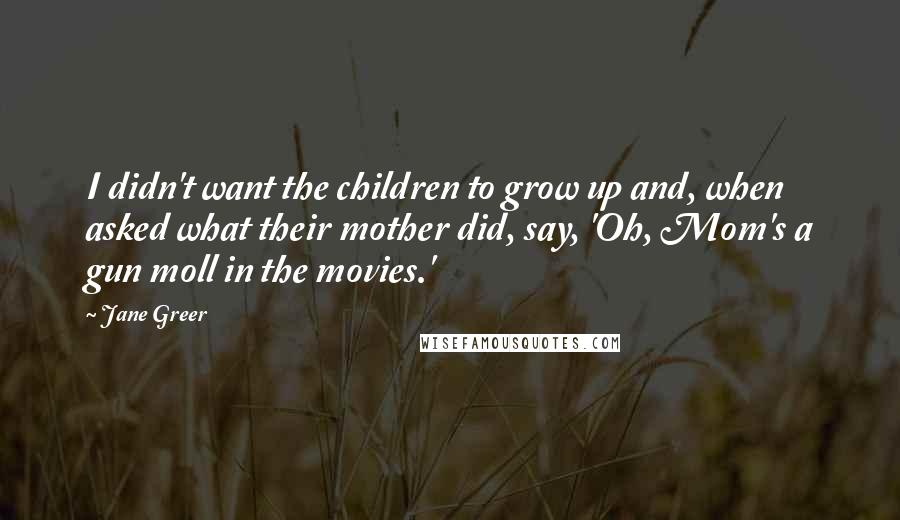 Jane Greer Quotes: I didn't want the children to grow up and, when asked what their mother did, say, 'Oh, Mom's a gun moll in the movies.'