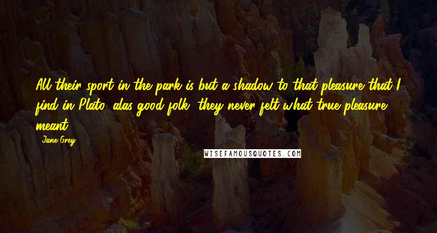 Jane Grey Quotes: All their sport in the park is but a shadow to that pleasure that I find in Plato; alas good folk, they never felt what true pleasure meant.