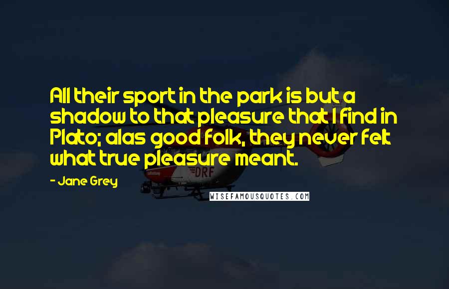 Jane Grey Quotes: All their sport in the park is but a shadow to that pleasure that I find in Plato; alas good folk, they never felt what true pleasure meant.