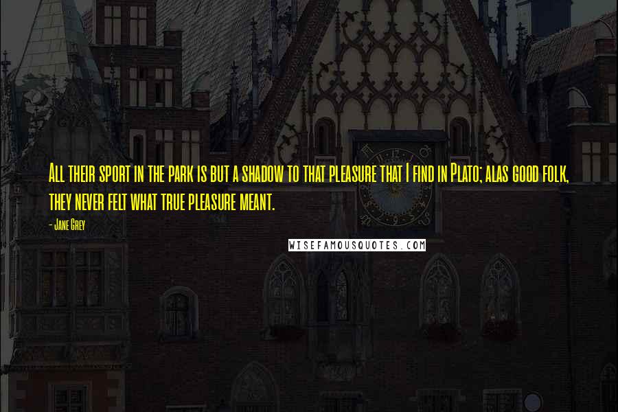 Jane Grey Quotes: All their sport in the park is but a shadow to that pleasure that I find in Plato; alas good folk, they never felt what true pleasure meant.