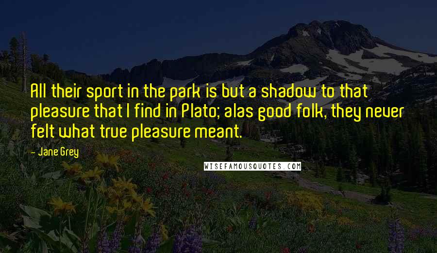 Jane Grey Quotes: All their sport in the park is but a shadow to that pleasure that I find in Plato; alas good folk, they never felt what true pleasure meant.