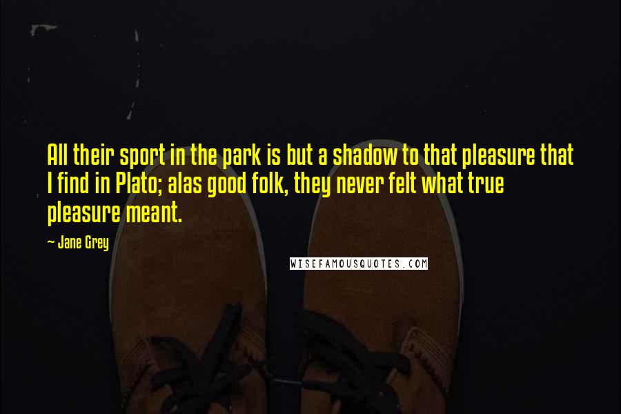 Jane Grey Quotes: All their sport in the park is but a shadow to that pleasure that I find in Plato; alas good folk, they never felt what true pleasure meant.