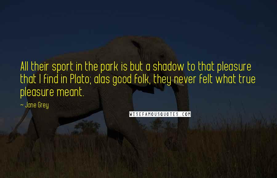 Jane Grey Quotes: All their sport in the park is but a shadow to that pleasure that I find in Plato; alas good folk, they never felt what true pleasure meant.