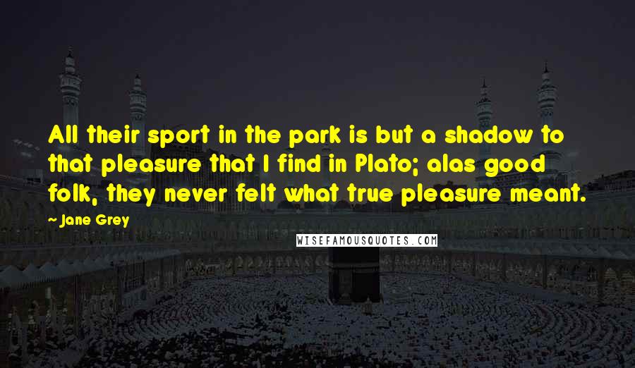 Jane Grey Quotes: All their sport in the park is but a shadow to that pleasure that I find in Plato; alas good folk, they never felt what true pleasure meant.